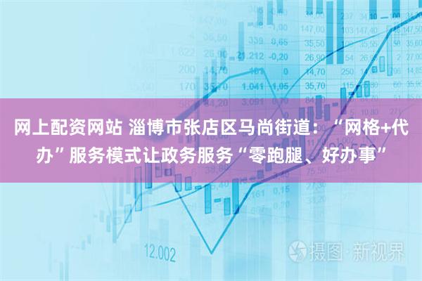 网上配资网站 淄博市张店区马尚街道：“网格+代办”服务模式让政务服务“零跑腿、好办事”