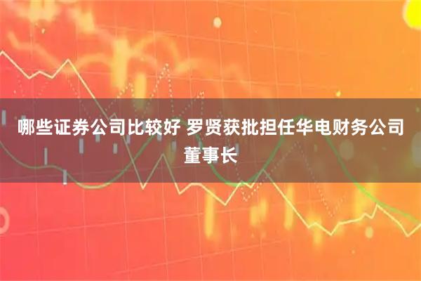 哪些证券公司比较好 罗贤获批担任华电财务公司董事长