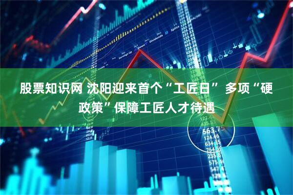 股票知识网 沈阳迎来首个“工匠日”&#32;多项“硬政策”保障工匠人才待遇