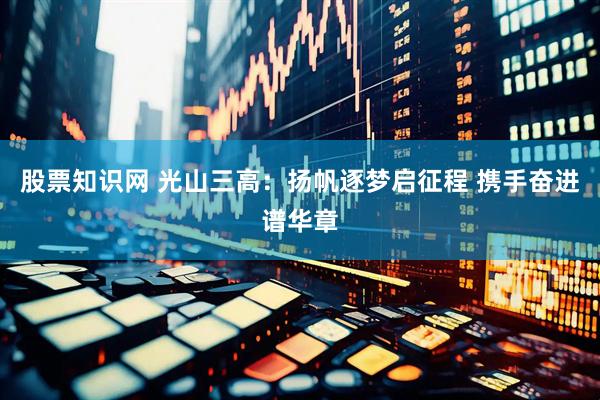 股票知识网 光山三高：扬帆逐梦启征程 携手奋进谱华章