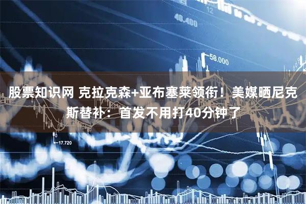 股票知识网 克拉克森+亚布塞莱领衔！美媒晒尼克斯替补：首发不用打40分钟了