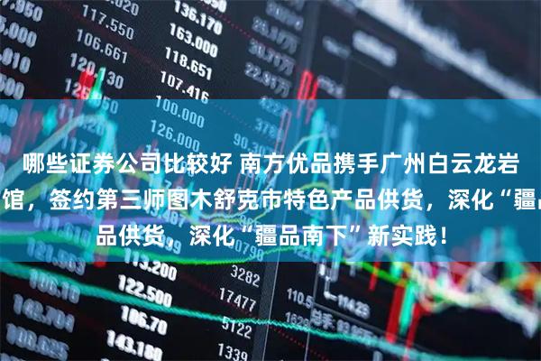 哪些证券公司比较好 南方优品携手广州白云龙岩・长汀对口合作馆，签约第三师图木舒克市特色产品供货，深化“疆品南下”新实践！