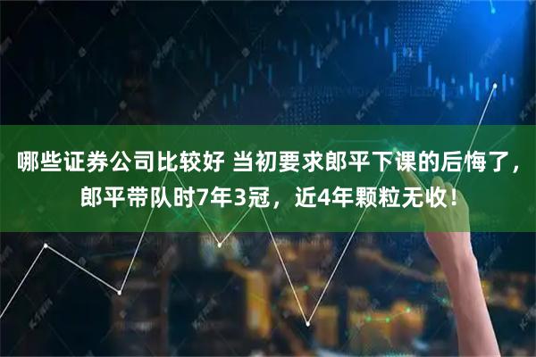 哪些证券公司比较好 当初要求郎平下课的后悔了，郎平带队时7年3冠，近4年颗粒无收！