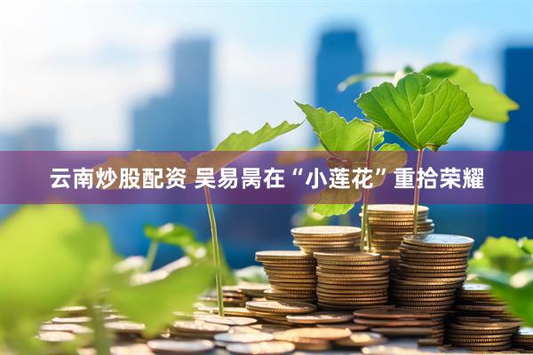 云南炒股配资 吴易昺在“小莲花”重拾荣耀