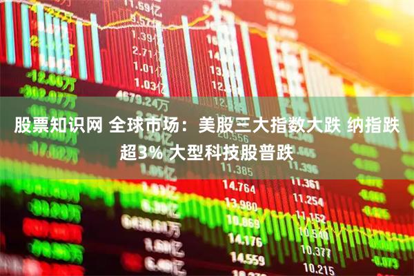 股票知识网 全球市场：美股三大指数大跌 纳指跌超3% 大型科技股普跌