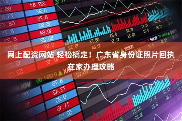网上配资网站 轻松搞定!广东省身份证照片回执在家办理攻略