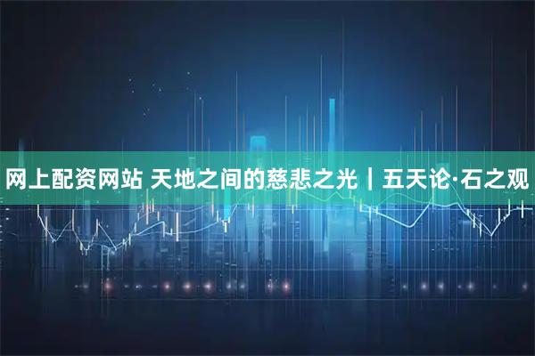 网上配资网站 天地之间的慈悲之光|五天论·石之观