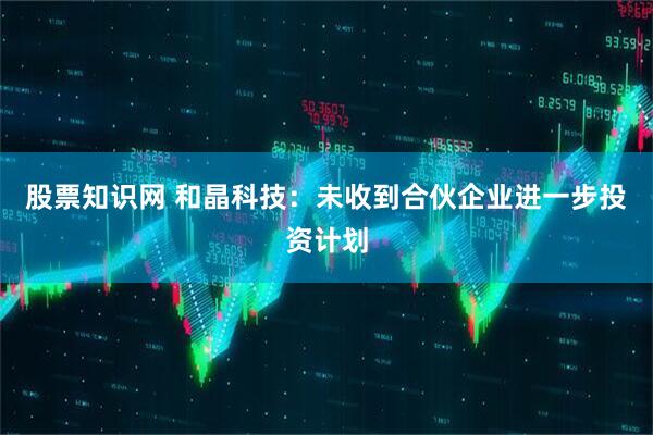 股票知识网 和晶科技：未收到合伙企业进一步投资计划