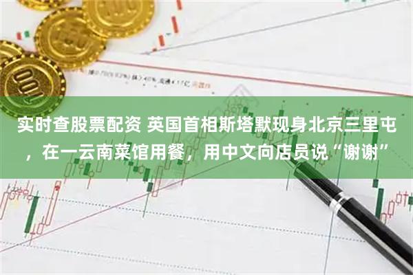 实时查股票配资 英国首相斯塔默现身北京三里屯,在一云南菜馆用餐,用中文向店员说“谢谢”