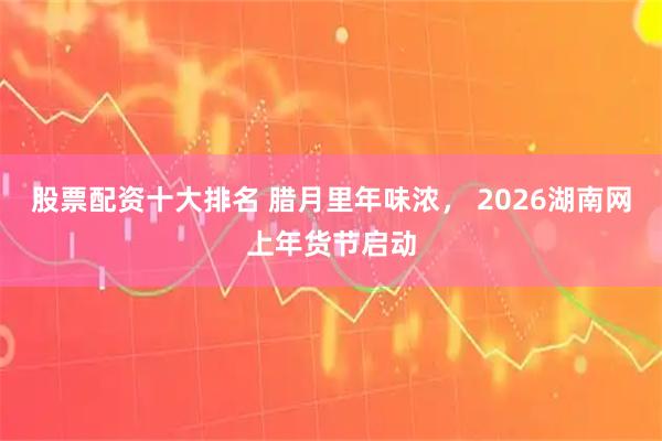 股票配资十大排名 腊月里年味浓， 2026湖南网上年货节启动