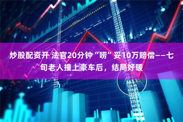 炒股配资开 法官20分钟“唠”妥10万赔偿——七旬老人撞上豪车后,结局好暖