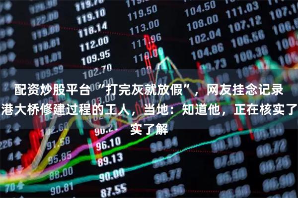 配资炒股平台 “打完灰就放假”,网友挂念记录月港大桥修建过程的工人,当地:知道他,正在核实了解
