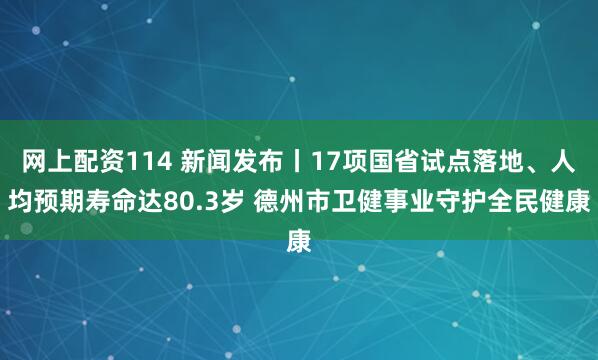 网上配资114 新闻发布丨17项国省试点落地、人均预期寿命达80.3岁 德州市卫健事业守护全民健康