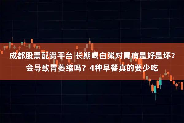 成都股票配资平台 长期喝白粥对胃病是好是坏？会导致胃萎缩吗？4种早餐真的要少吃