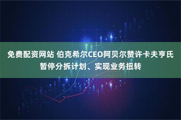 免费配资网站 伯克希尔CEO阿贝尔赞许卡夫亨氏暂停分拆计划、实现业务扭转