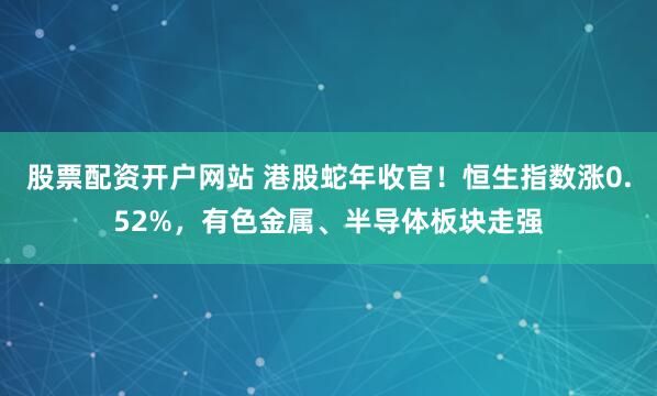 股票配资开户网站 港股蛇年收官！恒生指数涨0.52%，有色金属、半导体板块走强
