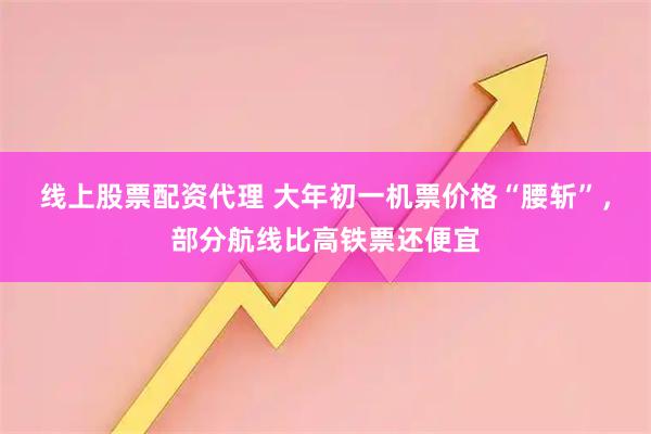 线上股票配资代理 大年初一机票价格“腰斩”，部分航线比高铁票还便宜