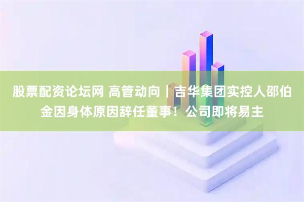 股票配资论坛网 高管动向｜吉华集团实控人邵伯金因身体原因辞任董事！公司即将易主