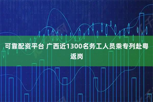 可靠配资平台 广西近1300名务工人员乘专列赴粤返岗