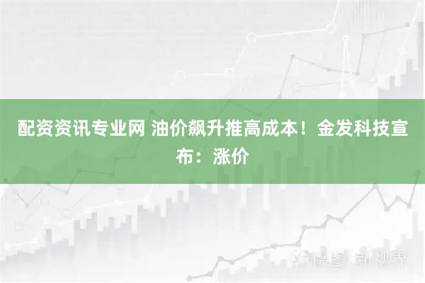 配资资讯专业网 油价飙升推高成本!金发科技宣布:涨价