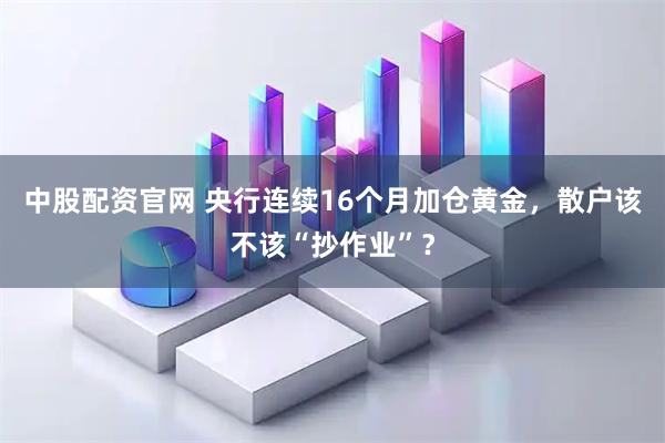 中股配资官网 央行连续16个月加仓黄金,散户该不该“抄作业”?