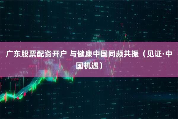 广东股票配资开户 与健康中国同频共振(见证·中国机遇)