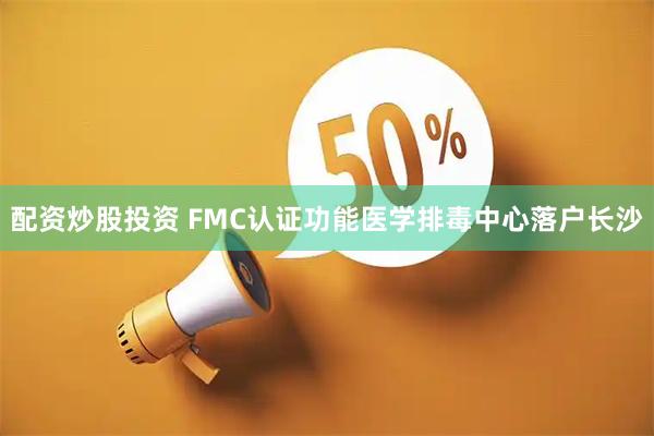 配资炒股投资 FMC认证功能医学排毒中心落户长沙