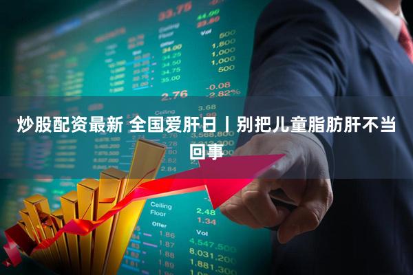 炒股配资最新 全国爱肝日丨别把儿童脂肪肝不当回事