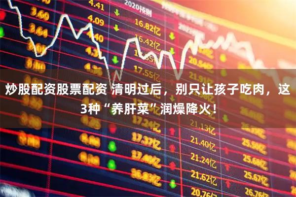 炒股配资股票配资 清明过后,别只让孩子吃肉,这3种“养肝菜”润燥降火!