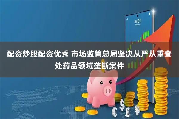配资炒股配资优秀 市场监管总局坚决从严从重查处药品领域垄断案件