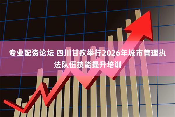 专业配资论坛 四川甘孜举行2026年城市管理执法队伍技能提升培训