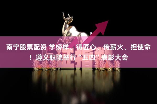 南宁股票配资 学榜样、铸匠心、传薪火、担使命！遵义职院举行“五四”表彰大会