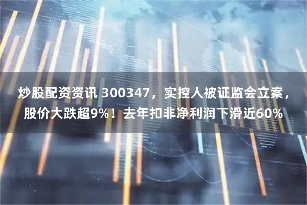 炒股配资资讯 300347，实控人被证监会立案，股价大跌超9%！去年扣非净利润下滑近60%