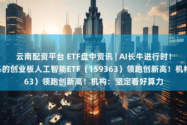 云南配资平台 ETF盘中资讯 | AI长牛进行时！含“光”量超50%的创业板人工智能ETF（159363）领跑创新高！机构：坚定看好算力