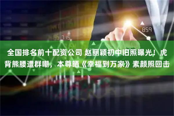 全国排名前十配资公司 赵丽颖初中旧照曝光！虎背熊腰遭群嘲，本尊晒《幸福到万家》素颜照回击