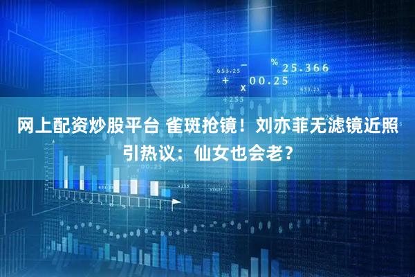 网上配资炒股平台 雀斑抢镜！刘亦菲无滤镜近照引热议：仙女也会老？