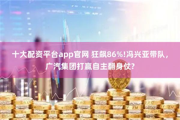 十大配资平台app官网 狂飙86%!冯兴亚带队，广汽集团打赢自主翻身仗?