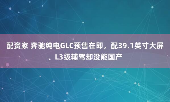 配资家 奔驰纯电GLC预售在即，配39.1英寸大屏、L3级辅驾却没能国产