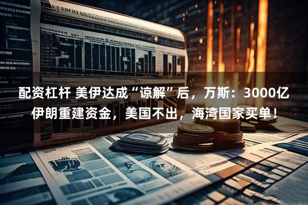 配资杠杆 美伊达成“谅解”后，万斯：3000亿伊朗重建资金，美国不出，海湾国家买单！