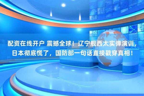 配资在线开户 震撼全球！辽宁舰西太实弹演训，日本彻底慌了，国防部一句话直接戳穿真相！