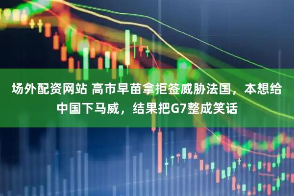 场外配资网站 高市早苗拿拒签威胁法国，本想给中国下马威，结果把G7整成笑话