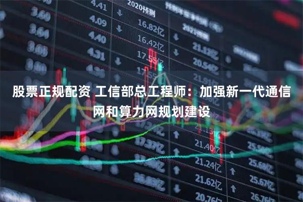 股票正规配资 工信部总工程师：加强新一代通信网和算力网规划建设