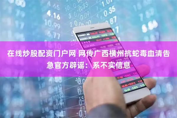 在线炒股配资门户网 网传广西横州抗蛇毒血清告急官方辟谣：系不实信息